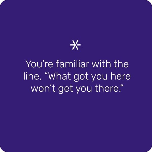 You're familiar with the line, "What got you here won't get you there."