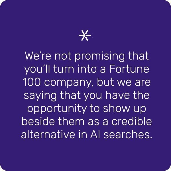 We're not promising that you'll turn into a Fortune 100 company, but we are saying that you have the opportunity to show up beside them as a credible alternative in AI searches.